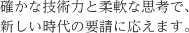 確かな技術力と柔軟な思考で、 新しい時代の要請に応えます。